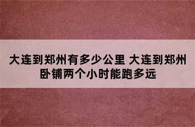 大连到郑州有多少公里 大连到郑州卧铺两个小时能跑多远